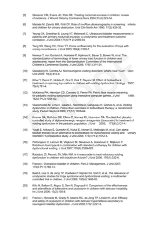 [5]    Glazener CM, Evans JH, Peto RE. Treating nocturnal enuresis in children: review
       of evidence. J Wound Ostomy Continence Nurs 2004;31(4):223-34.

[6]    Maizels M, Zaontz MR, Firlit CF. Role of in-office ultrasonography in screening infants
       and children for urinary obstruction. Urol Clin North Am 1990; 17(2):429-35.

[7]    Yeung CK, Sreedhar B, Leung VT, Metreweli C. Ultrasound bladder measurements in
       patients with primary nocturnal enuresis: a urodynamic and treatment outcome
       correlation. J Urol 2004;171(6 Pt 2):2589-94.

[8]    Yang SS, Wang CC, Chen YT. Home uroflowmetry for the evaluation of boys with
       urinary incontinence. J Urol 2003;169(4):1505-7.

[9]    Neveus T, von Gontard A, Hoebeke P, Hjalmas K, Bauer S, Bower W, et al. The
       standardization of terminology of lower urinary tract function in children and
       adolescents: report from the Standardisation Committee of the International
       Children's Continence Society. J Urol 2006; 176(1):314-24.

[10]   Glassberg KI, Combs AJ. Nonneurogenic voiding disorders: what's new? Curr           Opin
       Urol 2009; 19(4):412-8.

[11]   Kibar Y, Demir E, Irkilata C, Ors O, Gok F, Dayanc M. Effect of biofeedback
       treatment on spinning top urethra in children with voiding dysfunction. Urology. 2007;
       70(4):781-4.

[12]   McKenna PH, Herndon CD, Connery S, Ferrer FA. Pelvic floor muscle retraining
       for pediatric voiding dysfunction using interactive computer games. J Urol   1999;
       162(3 Pt 2):1056-62.

[13]   Vasconcelos M, Lima E, Caiafa L, Noronha A, Cangussu R, Gomes S, et al. Voiding
       dysfunction in children. Pelvic-floor exercises or biofeedback therapy: a randomized
       study. Pediatr Nephrol 2006; 21(12):1858-64.

[14]   Kramer SA, Rathbun SR, Elkins D, Karnes RJ, Husmann DA. Double-blind placebo
       controlled study of alpha-adrenergic receptor antagonists (doxazosin) for treatment of
       voiding dysfunction in the pediatric population. J Urol 2005; 173(6):2121-4.

[15]   Yucel S, Akkaya E, Guntekin E, Kukul E, Akman S, Melikoglu M, et al. Can alpha-
       blocker therapy be an alternative to biofeedback for dysfunctional voiding and urinary
       retention? A prospective study. J Urol 2005; 174(4 Pt 2):1612-5.

[16]   Petronijevic V, Lazovic M, Vlajkovic M, Slavkovic A, Golubovic E, Miljkovic P.
       Botulinum toxin type A in combination with standard urotherapy for children with
       dysfunctional voiding. J Urol 2007;178(6):2599-602.

[17]   Radojicic ZI, Perovic SV, Milic NM. Is it reasonable to treat refractory voiding
       dysfunction in children with botulinum-A toxin? J Urol 2006; 176(1):332-6.

[18]   Franco I. Overactive bladder in children. Part 2: Management. J Urol 2007;
       178(3 Pt 1):769-74.

[19]   Bael A, Lax H, de Jong TP, Hoebeke P, Nijman RJ, Sixt R, et al. The relevance of
       urodynamic studies for Urge syndrome and dysfunctional voiding: a multicenter
       controlled trial in children. J Urol 2008; 180(4):1486-93.

[20]   Kilic N, Balkan E, Akgoz S, Sen N, Dogruyol H. Comparison of the effectiveness
       and side-effects of tolterodine and oxybutynin in children with detrusor instability.
       Int J Urol 2006; 13(2):105-8.

[21]   Franco I, Horowitz M, Grady R, Adams RC, de Jong TP, Lindert K, et al. Efficacy
       and safety of oxybutynin in children with detrusor hyperreflexia secondary to
       neurogenic bladder dysfunction. J Urol 2005;173(1):221-5.
 