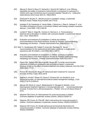 [22]   Alloussi S, Murtz G, Braun R, Gerhardt U, Heinrich M, Hellmis E, et al. Efficacy,
       tolerability and safety of propiverine hydrochloride in comparison to oxybutynin in
       children with urge incontinence due to overactive bladder: Results of a multicentre
       observational cohort study. BJU Int; 106(4):550-6.

[23]   DasGupta R, Murphy FL. Botulinum toxin in paediatric urology: a systematic
       literature review. Pediatr Surg Int 2009; 25(1):19-23.

[24]   Hoebeke P, De Caestecker K, Vande Walle J, Dehoorne J, Raes A, Verleyen P, et al.
       The effect of botulinum-A toxin in incontinent children with therapy resistant overactive
       detrusor. J Urol 2006; 176(1):328-30.

[25]   Lordelo P, Teles A, Veiga ML, Correia LC, Barroso U, Jr. Transcutaneous
       electrical nerve stimulation in children with overactive bladder: a randomized clinical
       trial. J Urol; 184(2):683-9.

[26]   Evaluation and treatment of constipation in infants and children:
       recommendations of the North American Society for Pediatric Gastroenterology,
       Hepatology and Nutrition. J Pediatr Gastroenterol Nutr 2006;43(3):e1-13.

[27] Roth TJ, Vandersteen DR, Hollatz P, Inman BA, Reinberg YE. Sacral
       neuromodulation for the dysfunctional elimination syndrome: a single center
       experience with 20 children.J Urol 2008;180(1):306-11

[28]   Evaluation and treatment of constipation in children: summary of updated
       recommendations of the North American Society for Pediatric Gastroenterology,
       Hepatology and Nutrition. J Pediatr Gastroenterol Nutr 2006;43(3):405-7.

[29]   Pijpers MA, Tabbers MM, Benninga MA, Berger MY. Currently recommended
       treatments of childhood constipation are not evidence based: a systematic
       literature review on the effect of laxative treatment and dietary measures. Arch Dis Child
       2009; 94(2):117-31.

[30]   Pereira RF, Silvares EF, Braga PF. Behavioral alarm treatment for nocturnal
       enuresis. Int Braz J Urol; 36(3):332-8.

[31]   Hjalmas K, Arnold T, Bower W, Caione P, Chiozza LM, von Gontard A, et al.
       Nocturnal enuresis: an international evidence based management strategy. J Urol
       2004;171(6 Pt 2):2545-61.

[32]   Alloussi SH, Murtz G, Lang C, Madersbacher H, Strugala G, Seibold J, et al.
       Desmopressin treatment regimens in monosymptomatic and            nonmonosymptomatic
       enuresis: A review from a clinical perspective. J Pediatr Urol Jun 22 (Epub ahead of
       print).

[33]   Glazener CM, Evans JH. Desmopressin for nocturnal enuresis in children.
       Cochrane database of systematic reviews (Online). 2002(3):CD002112.

[34]   Glazener CM, Evans JH, Peto RE. Alarm interventions for nocturnal enuresis in
       children. Cochrane database of systematic reviews (Online). 2005(2):CD002911.

[35]   Glazener CM, Evans JH. Simple behavioural and physical interventions for
       nocturnal enuresis in children. Cochrane database of systematic reviews (Online).
       2002(2):CD003637.
 