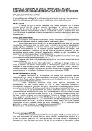 DISFUNÇÃO MICCIONAL DE ORIGEM NEUROLÓGICA: TRAUMA
RAQUIMEDULAR, DOENÇAS DEGENERATIVAS, DOENÇAS INFECCIOSAS
CARLOS ALBERTO RICETTO SACOMANI

A busca foi feita pelo MEDLINE E LILACS utilizando-se os termos disfunção miccional (voiding
dysfunction), bexiga neurogênica (neurogenic bladder) e urodinâmica (urodynamics)

INTRODUÇÃO
        O controle do ciclo da micção pressupõe uma perfeita integração com o sistema
nervoso central (S.N.C.). Portanto, doenças neurológicas de maneira geral podem,
dependendo da área do S.N.C. ou da inervação periférica comprometidas, determinar
disfunções tanto no armazenamento, como no esvaziamento vesical. O presente texto tem
como intuito rever as alterações causadas em determinados distúrbios neurológicos, bem como
sua avaliação (1)

AVALIAÇÃO DIAGNÓSTICA
         O diagnóstico adequado das repercussões sobre o trato urinário inferior dos distúrbios
de origem neurogênica é primordial para estabelecer o tratamento correto.
         A anamnese deve conter dados sobre a doença neurológica de base, os sintomas
neurológicos propriamente ditos (de cunho motor e sensitivo), presença de espasticidade,
estado cognitivo, mobilidade e habilidade manual, uso de medicações, cirurgias prévias e
condições socioeconômicas (2). Os sintomas urinários também devem ser colhidos, com
informações referentes à presença ou não de urgência, continência adequada ou não,
sensibilidade vesical (desejo miccional), esvaziamento eficiente ou não, necessidade de
cateterismo intermitente ou sondagem vesical de demora.
         O diário miccional de três dias auxilia na avaliação do padrão miccional do doente (3) e
no acompanhamento do tratamento proposto (GR D).
         O exame físico deve incluir a pesquisa da marcha, da motricidade, sensibilidade e dos
reflexos profundos.
         A uretrocistografia fornece informações sobre a morfologia da bexiga urinária, bem
como a presença de refluxo vesico-ureteral. A ultrassonografia pode ser utilizada para
avaliação do trato urinário superior. Outros exames como sedimento urinário, urocultura,
dosagem de uréia e creatinina complementam a análise do paciente (3). O emprego de todos
os exames acima foi baseado em diretrizes e consensos de especialistas (GR D).

EXAME URODINÂMICO (GR B)
         O exame urodinâmico é recomendável na análise das disfunções vesicais
neurogênicas (4-8) Trata-se de método propedêutico que permite a avaliação funcional do trato
urinário inferior. Neste capítulo, não cabe discutir como este é realizado, mas sim as alterações
relacionadas aos distúrbios neurológicos.
         O exame urodinâmico possibilita avaliar vários aspectos relacionados ao
funcionamento do trato urinário inferior (8) (GR B) como capacidade cistométrica,
complacência, presença de contrações detrusoras involuntárias, contratilidade vesical durante
o esvaziamento, atividade esfincteriana, existência de dissinergismo vesico-esfincteriano
         McGuire et al. (9) demonstraram que pressão detrusora superior a 40 cm H2O na
cistometria estava relacionada com maior risco de deteriorização do trato urinário superior
(T.U.S.) em crianças com mielodisplasia. Bruschini et al. (10) também constataram maior risco
de lesão renal em crianças com mielomeningocele. Portanto, a utilização desse parâmetro
nesse grupo de pacientes é recomendada (GR B). Dong et al. (4) também observaram risco
aumentado de comprometimento do T.U.S. em indivíduos com trauma raquimedular e pressão
detrusora superior a 40 cm H2O no final do enchimento vesical (GR B). Em outras doenças
neurológicas, contudo, maiores estudos se fazem necessários (11) e a utilização desse
parâmetro se baseia em opinião de especialistas e consensos (GR D).
Considerações sobre distúrbios neurológicos mais comuns



Trauma raquimedular (T.R.M.)
       Na fase inicial, nas primeiras semanas ou meses após o T.R.M., o paciente passa por
uma fase denominada de choque medular. Nesse período, acontratilidade detrusora é o
achado urodinâmico observado (12). Terminada a etapa de choque medular, o padrão vesical
dependerá do nível da lesão, bem como do fato de ser completa ou incompleta. Lesões
 