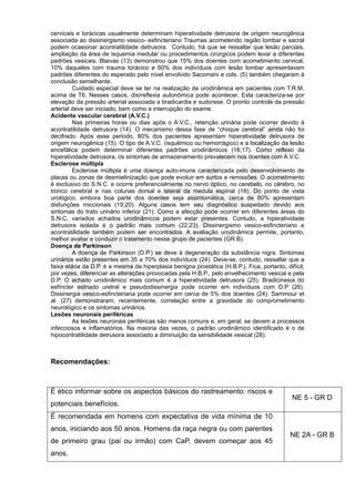 cervicais e torácicas usualmente determinam hiperatividade detrusora de origem neurogênica
associada ao dissinergismo vesico- esfincteriano Traumas acometendo região lombar e sacral
podem ocasionar acontratilidade detrusora. Contudo, há que se ressaltar que lesão parciais,
ampliação da área de isquemia medular ou procedimentos cirúrgicos podem levar a diferentes
padrões vesicais. Blaivas (13) demonstrou que 15% dos doentes com acometimento cervical,
10% daqueles com trauma torácico e 60% dos indivíduos com lesão lombar apresentavam
padrões diferentes do esperado pelo nível envolvido Sacomani e cols. (5) também chegaram à
conclusão semelhante.
         Cuidado especial deve se ter na realização da urodinâmica em pacientes com T.R.M.
acima de T6. Nesses casos, disrreflexia autonômica pode acontecer. Esta caracteriza-se por
elevação da pressão arterial associada a bradicardia e sudorese. O pronto controle da pressão
arterial deve ser iniciado, bem como a interrupção do exame.
Acidente vascular cerebral (A.V.C.)
         Nas primeiras horas ou dias após o A.V.C., retenção urinária pode ocorrer devido à
acontratilidade detrusora (14). O mecanismo dessa fase de “choque cerebral” ainda não foi
decifrado. Após esse periodo, 80% dos pacientes apresentam hiperatividade detrusora de
origem neurogênica (15). O tipo de A.V.C. (isquêmico ou hemorrágico) e a localização da lesão
encefálica podem determinar diferentes padrões urodinâmicos (16;17). Como reflexo da
hiperatividade detrusora, os sintomas de armazenamento prevalecem nos doentes com A.V.C.
Esclerose múltipla
         Esclerose múltipla é uma doença auto-imune caracterizada pelo desenvolvimento de
placas ou zonas de desmielinização que pode evoluir em surtos e remissões. O acometimento
é exclusivo do S.N.C. e ocorre preferencialmente no nervo óptico, no cerebelo, no cérebro, no
tronco cerebral e nas colunas dorsal e lateral da medula espinal (18). Do ponto de vista
urológico, embora boa parte dos doentes seja assintomática, cerca de 80% apresentam
disfunções miccionais (19;20). Alguns casos tem seu diagnóstico suspeitado devido aos
sintomas do trato urinário inferior (21). Como a afecção pode ocorrer em diferentes áreas do
S.N.C, variados achados urodinâmicos podem estar presentes. Contudo, a hiperatividade
detrusora isolada é o padrão mais comum (22;23). Dissinergismo vesico-esfincteriano e
acontratilidade também podem ser encontrados. A avaliação urodinâmica permite, portanto,
melhor avaliar e conduzir o tratamento nesse grupo de pacientes (GR B).
Doença de Parkinson
         A doença de Parkinson (D.P.) se deve à degeneração da substância nigra. Sintomas
urinários estão presentes em 35 a 70% dos indivíduos (24). Deve-se, contudo, ressaltar que a
faixa etária da D.P. é a mesma da hiperplasia benigna prostática (H.B.P.). Fica, portanto, difícil,
por vezes, diferenciar as alterações provocadas pela H.B.P., pelo envelhecimento vesical e pela
D.P. O achado urodinâmico mais comum é a hiperatividade detrusora (25). Bradicinesia do
esfíncter estriado uretral e pseudodissinergia pode ocorrer em indivíduos com D.P (26).
Dissinergia vesico-esfincteriana pode ocorrer em cerca de 5% dos doentes (24). Sammour et
al. (27) demonstraram, recentemente, correlação entre a gravidade do comprometimento
neurológico e os sintomas urinários.
Lesões neuronais periféricas
         As lesões neuronais periféricas são menos comuns e, em geral, se devem a processos
infecciosos e inflamatórios. Na maioria das vezes, o padrão urodinâmico identificado é o de
hipocontratilidade detrusora associado a diminuição da sensibilidade vesical (28).



Recomendações:



É ético informar sobre os aspectos básicos do rastreamento: riscos e
                                                                                              NE 5 - GR D
potenciais benefícios.
É recomendada em homens com expectativa de vida mínima de 10
anos, iniciando aos 50 anos. Homens da raça negra ou com parentes
                                                                                             NE 2A - GR B
de primeiro grau (pai ou irmão) com CaP, devem começar aos 45
anos.
 