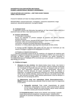 DIAGNÓSTICO DAS DISFUNÇÕES MICCIONAIS:
EXAMES LABORATORIAIS, IMAGEM E URODINÂMICA

CARLOS ARTURO LEVI D´ANCONA | JOSÉ TADEU NUNES TAMANINI
DANIEL CARLOS DA SILVA


A busca foi realizada com base nos artigos publicados no pubmed

DESCRITORES: mictional dysfunction, investigation, urodynamic assesstment, image
assestment, laboratorial assessment, neurogenic bladder.



   23. Avaliação Inicial
   O diagnóstico precoce das Disfunções Neurogênicas do Trato Urinário Inferior (DNTUI) é
essencial e deve ser feito o mais rápido possível (1). (GR B)

   24. Exames Laboratoriais
       2.1 Urina tipo I e Urocultura:
       Devem ser realizadas na primeira avaliação do paciente com DNTUI. Possíveis
       achados relevantes:
       Hematúria: sugere trauma, infecção do trato urinário, tumor e/ou litíase urinária.
       Proteinúria: indício de insuficiência renal crônica.
       Leucocitúria: representa processo inflamatório e/ou infeccioso.
       Urocultura: é o melhor método para diagnóstico de infecção do trato urinário.

       O emprego de fitas reagentes para análise de urina deve ser incentivado por não
       requerer tecnologia e equipamentos sofisticados (2,3) (GR D).

        2.2 Creatinina e clearance de creatinina
        Literatura controversa quanto ao uso da creatinina e do clearance de creatinina para
diagnóstico e seguimento de pacientes com lesões neurológicas e DNTUI. Isso ocorre devido à
diminuição de massa muscular principalmente em pacientes com lesões medulares. A
Sociedade Americana de Paraplegia (APS) recomenda que, já na admissão, a creatinina sérica
seja aferida (4,5) (GR D).

   25. Exames de Imagem

       f.   Ultrassom de vias urinárias: não detecta lesões renais iniciais, mas devido à
            facilidade de realização e custo, é o mais indicado. Pode ser realizado anualmente
            (4). A avaliação da hipertrofia detrusora por meio do ultrassom pode ser método
            eficaz para diagnosticar obstrução infravesical, hiperatividade detrusora e
            disfunção miccional detrusora de origem neurogênica. Pode ser utilizado no
            diagnóstico, na avaliação de tratamentos instituídos e em estudos epidemiológicos.
            Várias são as medidas utilizadas: espessura do detrusor e da parede vesical, além
            do peso estimado da bexiga. Faltam estudos padronizando o local da aferição e o
            volume de urina da bexiga (6) (GR D).

            3.2 Mapeamento renal com radioisótopo (Ácido Dimercaptosuccínico -
            DMSA): Exame de escolha para detecção inicial de cicatriz renal e no seguimento
            (7,8,9) (GR D).

                   g. Cistografia miccional: Pode revelar irregularidades da parede
                      (divertículos, trabeculações e tumores), refluxo vesicoureteral, abertura
                      do colo vesical, dilatação de uretra proximal, cálculo vesical, estenose
                      da uretra e resíduo pós-miccional (10) (GR D).

               3.3 Urografia Excretora: método pouco utilizado, pois emprega contraste
               iodado (potencialmente alergênico), necessita preparo intestinal (difícil
               realização em pacientes neurológicos), além de emitir radiação ionizante (4)
               (GR D).
 