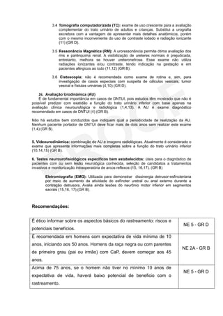 3.4 Tomografia computadorizada (TC): exame de uso crescente para a avaliação
               complementar do trato urinário de adultos e crianças. Substitui a urografia
               excretora com a vantagem de apresentar mais detalhes anatômicos, porém
               com o mesmo inconveniente do uso de contraste iodado e radiação ionizante
               (11) (GR D).

           3.5 Ressonância Magnética (RM): A uroressonância permite ótima avaliação dos
               rins e parênquima renal. A visibilização de ureteres normais é prejudicada,
               entretanto, melhora se houver ureteronefrose. Esse exame não utiliza
               radiações ionizantes e/ou contraste, tendo indicação na gestação e em
               pacientes alérgicos ao iodo (11,12) (GR B).

           3.6 Cistoscopia: não é recomendada como exame de rotina e, sim, para
               investigação de casos especiais com suspeita de cálculos vesicais, tumor
               vesical e fístulas urinárias (4,10) (GR D).

    26. Avaliação Urodinâmica (AU)
    É de fundamental importância em casos de DNTUI, pois estudos têm mostrado que não é
possível predizer com exatidão a função do trato urinário inferior com base apenas na
avaliação clínica neurourológica e radiológica (1,4,13). A AU é exame diagnóstico
recomendado em casos de DNTUI (4) (GR B).

Não há estudos bem conduzidos que indiquem qual a periodicidade de realização da AU.
Nenhum paciente portador de DNTUI deve ficar mais de dois anos sem realizar este exame
(1,4) (GR B).


5. Videourodinâmica: combinação de AU e imagens radiológicas. Atualmente é considerado o
exame que apresenta informações mais completas sobre a função do trato urinário inferior
(10,14,15) (GR B).

6. Testes neurourofisiológicos específicos bem estabelecidos: úteis para o diagnóstico de
pacientes com ou sem lesão neurológica conhecida, seleção de candidatos a tratamentos
invasivos e monitorização intraoperatória de arcos reflexos (15, 16,17). (GR B)

        Eletromiografia (EMG): Utilizada para demonstrar dissinergia detrusor-esfincteriana
        por meio de aumento da atividade do esfíncter uretral ou anal externo durante a
        contração detrusora. Avalia ainda lesões do neurônio motor inferior em segmentos
        sacrais (15,16, 17) (GR B).



Recomendações:


É ético informar sobre os aspectos básicos do rastreamento: riscos e
                                                                                      NE 5 - GR D
potenciais benefícios.
É recomendada em homens com expectativa de vida mínima de 10
anos, iniciando aos 50 anos. Homens da raça negra ou com parentes
                                                                                     NE 2A - GR B
de primeiro grau (pai ou irmão) com CaP, devem começar aos 45
anos.
Acima de 75 anos, se o homem não tiver no mínimo 10 anos de
                                                                                      NE 5 - GR D
expectativa de vida, haverá baixo potencial de beneficio com o
rastreamento.
 