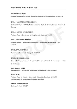 MEMBROS PARTICIPANTES


JOÃO PAULO ZAMBON

Professor Assistente do Grupo de Disfunções Miccionais e Urologia Feminina da UNIFESP



CARLOS ALBERTO RICETTO SACOMANI

Doutor em Urologia – FMUSP; Médico Assistente - Depto. de Cirurgia; Pelvica - Hospital A C
Camargo


CARLOS ARTURO LEVI D´ANCONA

Professor Titular e Coordenador da Disciplina de Urologia da UNICAMP


JOSÉ TADEU NUNES TAMANINI

Professor Adjunto – Departamento de Medicina – Universidade Federal de São Carlos -
UFSCar



DANIEL CARLOS DA SILVA

Assistente da Disciplina de Urologia da UNICAMP



CRISTIANO MENDES GOMES

Setor de Disfunções Miccionais, Hospital das Clínicas, Faculdade de Medicina da Universidade

de São Paulo


JOSÉ CARLOS TRUZZI
Mestre e Doutor e Urologia pela Universidade Federal de São Paulo - UNIFESP


PAULO PALMA
Professor Titular de Urologia – Universidade Estadual de Campinas – UNICAMP
Secretário Geral da Confederação Americana de Urologia


MÁRCIO JOSBETE PRADO
Doutor em Urologia - FMUSP
 