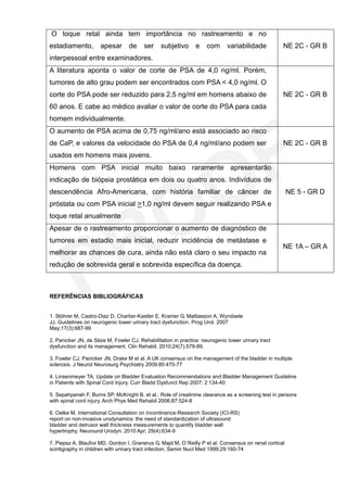 O toque retal ainda tem importância no rastreamento e no
estadiamento,         apesar      de     ser    subjetivo      e    com      variabilidade          NE 2C - GR B
interpessoal entre examinadores.
A literatura aponta o valor de corte de PSA de 4,0 ng/ml. Porém,
tumores de alto grau podem ser encontrados com PSA < 4,0 ng/ml. O
corte do PSA pode ser reduzido para 2,5 ng/ml em homens abaixo de                                   NE 2C - GR B
60 anos. E cabe ao médico avaliar o valor de corte do PSA para cada
homem individualmente.
O aumento de PSA acima de 0,75 ng/ml/ano está associado ao risco
de CaP, e valores da velocidade do PSA de 0,4 ng/ml/ano podem ser                                   NE 2C - GR B
usados em homens mais jovens.
Homens com PSA inicial muito baixo raramente apresentarão
indicação de biópsia prostática em dois ou quatro anos. Indivíduos de
descendência Afro-Americana, com história familiar de câncer de                                        NE 5 - GR D
próstata ou com PSA inicial >1,0 ng/ml devem seguir realizando PSA e
toque retal anualmente
Apesar de o rastreamento proporcionar o aumento de diagnóstico de
tumores em estadio mais inicial, reduzir incidência de metástase e
                                                                                                    NE 1A – GR A
melhorar as chances de cura, ainda não está claro o seu impacto na
redução de sobrevida geral e sobrevida específica da doença.



REFERÊNCIAS BIBLIOGRÁFICAS


1. Stöhrer M, Castro-Diaz D, Chartier-Kastler E, Kramer G, Mattiasson A, Wyndaele
JJ. Guidelines on neurogenic lower urinary tract dysfunction. Prog Urol. 2007
May;17(3):687-99

2. Panicker JN, de Sèze M, Fowler CJ. Rehabilitation in practice: neurogenic lower urinary tract
dysfunction and its management. Clin Rehabil. 2010;24(7):579-89.

3. Fowler CJ, Panicker JN, Drake M et al. A UK consensus on the management of the bladder in multiple
sclerosis. J Neurol Neurosurg Psychiatry 2009;80:470-77

4. Linsenmeyer TA. Update on Bladder Evaluation Recommendations and Bladder Management Guideline
in Patients with Spinal Cord Injury. Curr Bladd Dysfunct Rep 2007; 2:134-40

5. Sepahpanah F, Burns SP, McKnight B, et al.: Role of creatinine clearance as a screening test in persons
with spinal cord injury. Arch Phys Med Rehabil 2006;87:524-8

6. Oelke M. International Consultation on Incontinence-Research Society (ICI-RS)
report on non-invasive urodynamics: the need of standardization of ultrasound
bladder and detrusor wall thickness measurements to quantify bladder wall
hypertrophy. Neurourol Urodyn. 2010 Apr; 29(4):634-9

7. Piepsz A, Blaufox MD, Gordon I, Granerus G, Majd M, O´Reilly P et al. Consensus on renal cortical
scintigraphy in children with urinary tract infection. Semin Nucl Med 1999;29:160-74
 