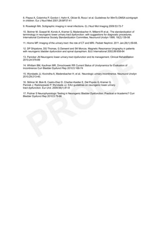 8. Piepsz A, Colarinha P, Gordon I, Hahn K, Olivier B, Roca I et al. Guidelines for 99mTc-DMSA scintigraph
in children. Eur J Nucl Med 2001;28:BP37-41

9. Rossleigh MA. Scitigraphic imaging in renal infections. Q J Nucl Mol Imaging 2009:53:72-7

10. Stohrer M, Goepel M, Kondo A, Kramer G, Madersbacher H, Millarrd R et al.: The standardization of
terminology in neurogenic lower urinary tract dysfunction: with suggestions for diagnostic procedures.
International Continence Society Standardization Committee, Neurourol Urodyn 1999; 18(2):139-58

11. Hiorns MP. Imaging of the urinary tract: the role of CT and MRI. Pediatr Nephrol. 2011 Jan;26(1):59-68.

12. DP Shipstone, DG Thomas, G Darwent and SK Morcos. Magnetic Resonance Urography in patients
with neurogenic bladder dysfunction and spinal dysraphism. BJU International 2002;89:658-64

13. Panicker JN Neurogenic lower urinary tract dysfunction and its management. Clinical Rehabilitation
2010;24:579-89

14. Whittam BM, Kaufman MR, Dmochowski RR Current Status of Urodynamics for Evaluation of
Incontinence Curr Bladder Dysfunct Rep 2010;5:168-74

15. Wyndaele JJ, Kovindha A, Madersbacher H, et al.: Neurologic urinary incontinence. Neurourol Urodyn
2010;29:213-40.

16. Stöhrer M, Blok B, Castro-Diaz D, Chartier-Kastler E, Del Popolo G, Kramer G,
Pannek J, Radziszewski P, Wyndaele JJ. EAU guidelines on neurogenic lower urinary
tract dysfunction. Eur Urol. 2009;56(1):81-8

17. Podnar S Neurophysiologic Testing in Neurogenic Bladder Dysfunction: Practical or Academic? Curr
Bladder Dysfunct Rep 2010;5:79-86
 
