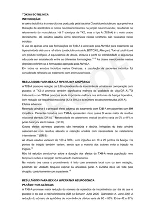 TOXINA BOTULÍNICA
INTRODUÇÃO:
A toxina botulínica é a neurotoxina produzida pela bacteria Clostridium botulinum, que previne a
liberação de acetilcolina e outros neurotransmissores na junção neuromuscular, resultando no
relaxamento da musculatura. Há 7 sorotipos de TXB, mas o tipo A (TXB-A) é o mais usado
clinicamente. Os estudos usados como referências nestas Diretrizes são baseados neste
sorotipo.
O uso de apenas uma das formulações de TXB-A é aprovado pela ANVISA para tratamento da
hiperatividade detrusora refratária (onabotulinumtoxinA, BOTOX®, Allergan). Toxina botulínica é
um produto biológico. A equivalência de doses, eficácia e perfil de tolerabilidade e segurança
não pode ser estabelecida entre as diferentes formulações.11,12 As doses mencionadas nestas
diretrizes referem-se à formulação aprovada pela ANVISA.
Em todos os estudos incluídos nestas Diretrizes, a população de pacientes incluídos foi
considerada refratária ao tratamento com antimuscarínicos.


RESULTADOS PARA BEXIGA HIPERATIVA IDIOPÁTICA
A TXB-A promove redução de 3,88 episódios/dia de incontinência urinária em comparação com
                                                                                 13
placebo. A TXB-A promove também significativa melhora da qualidade de vida(GR A). O
tratamento com TXB-A promove ainda importante melhora nos sintomas de bexiga hiperativa,
com redução da frequência miccional (12 a 50%) e do número de absorventes/dia. (GR A).
Efeitos adversos:
Retenção urinária é o principal efeito adverso do tratamento com TXB-A em pacientes com BH
idiopática. Pacientes tratados com TXB-A apresentam risco quase 9 vezes maior de resíduo
miccional elevado.(GR A).13 Necessidade de cateterismo vesical de alívio varia de 0% a 41% e
pode durar por até 6 meses. (GR B)
Outros efeitos adversos possíveis são hematúria e disúria. Infecções do trato urinário
associam-se com resíduo elevado e retenção urinária com necessidade de cateterismo
intermitente.13 (GR B)
As doses usadas variaram de 100 a 300U, com injeções em 10 a 20 pontos da bexiga. Os
pontos de injeção também variam, sendo que a maioria dos autores evita a injeção no
trígono.13
Não há estudos conclusivos sobre a duração dos efeitos da TXB-A nesta população nem
tampouco sobre a reinjeção continuada do medicamento.
Na maioria dos casos o procedimento é feito com anestesia local com ou sem sedação,
podendo ser utilizado bloqueio espinal ou anestesia geral. A escolha deve ser feita pelo
cirugião, conjuntamente com o paciente.13


RESULTADOS PARA BEXIGA HIPERATIVA NEUROGÊNICA
PARÂMETROS CLÍNICOS
A TXB-A promove maior redução do número de episódios de incontinência por dia do que o
placebo e do que a resinoferotoxina (GR A) Schurch Jurol 2005 Giannatoni A. Jurol 2004 A
redução do número de episódios de incontinência diários varia de 60 – 80%. Entre 42 e 87%
 