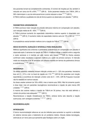dos pacientes tornam-se completamente continentes. O número de micções por dia, também é
reduzido em cerca de 40 a 60%.11,13-16 (GR A)    Entre pacientes tratados com TXB-A, 28% a
58% interrompem o uso de antimuscarínicos e outros reduzem a dose.15,17,18 (GR C)
A TXB-A melhora a qualidade de vida de forma superior ao observado com placebo.16 (GR A)




PARÂMETROS URODINÂMICOS
A TXB-A promove maior redução da pressão detrusora máxima em comparação com placebo,
com redução média de 40 – 60%.11,14,16(GR A)
A TXB-A promove aumento da capacidade cistométrica máxima superior à observada com
placebo.11,16 (GR A). O aumento médio da capacidade máxima varia de 175 a 300 ml.11,12,16,19
(GR A)
A complacência vesical também melhora com a injeção da TXB-A.11,12,17 (GR B)


INÍCIO DO EFEITO, DURAÇÃO E INTERVALO PARA REINJEÇÕES
Melhora significativa dos sintomas e parâmetros urodinâmicos em comparação com placebo é
observada após 2 semanas da injeção de TXB-A. A melhora atinge o máximo entre a segunda
e sexta semanas e é mantida por pelo menos seis meses.11,16,20(GR A) Outros estudos
confirmam estes resultados e apontam melhora já a partir da primeira semana. O intervalo
médio de reinjeções é de 36 semanas com eficácia mantida em termos de parâmetros clínicos
e urodinâmicos.11,17,20 (GR C)


SEGURANÇA
Os efeitos adversos relatados incluem infecção urinária em 2 – 32% dos pacientes, hematúria
leve em 2 – 21% e dor no local da injeção em 11%.15,16 (GR B) Em pacientes com micção
espontânea, a ocorrência de retenção urinária varia de 0 – 33%. (GR B) Fraqueza muscular
não foi relatada em nenhum estudo.
As doses usadas variaram de 100 a 400U, mas a maioria usou 300U. Não há consenso quanto
à dose ideal, mas em pacientes neurogênicos recomenda-se a injeção de pelo menos 200
unidades.11,16,17 (GR A)
A maioria dos autores realiza a injeção de TXB-A em 30 pontos, mas não está definido o
número de pontos mais adequado.11,16,17 (GR C)
Recomenda-se a injeção intradetrusora da TXB-A, embora tenha sido descrita a injeção
submucosa, sem vantagens evidentes.11,16,17,21 (GR C)


NEUROMODULAÇÃO


INTRODUÇÃO
O termo neuromodulação refere-se ao uso de métodos para aumentar ou suprimir a atividade
do sistema nervoso para o tratamento de um problema médico. Através destas tecnologias,
estimula-se um nervo para que apresente ação fisiológica sobre um órgão.
 