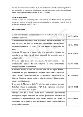 71% nos pacientes tratados contra 0-20,9% nos controles.32,33 (GR A) Melhoras significativas
são promovidas no número de episódios de incontinência diários, número de micções/dia,
volume médio por micção e na qualidade de vida.32,33 (GR A)


EVENTOS ADVERSOS
Eventos adversos são pouco frequentes e de natureza leve. Menos de 5% dos pacientes
apresentam sintomas no local do posicionamento da agulha de estimulação, incluindo dor (2%)
ou pequena escoriação (1%).32,33 (GR A).


Recomendações


É ético informar sobre os aspectos básicos do rastreamento: riscos e
                                                                                       NE 5 - GR D
potenciais benefícios.
É recomendada em homens com expectativa de vida mínima de 10
anos, iniciando aos 50 anos. Homens da raça negra ou com parentes
                                                                                      NE 2A - GR B
de primeiro grau (pai ou irmão) com CaP, devem começar aos 45
anos.
Acima de 75 anos, se o homem não tiver no mínimo 10 anos de
                                                                                       NE 5 - GR D
expectativa de vida, haverá baixo potencial de beneficio com o
rastreamento.
O toque retal ainda tem importância no rastreamento e no
estadiamento,      apesar    de    ser     subjetivo   e   com   variabilidade        NE 2C - GR B
interpessoal entre examinadores.
A literatura aponta o valor de corte de PSA de 4,0 ng/ml. Porém,
tumores de alto grau podem ser encontrados com PSA < 4,0 ng/ml. O
corte do PSA pode ser reduzido para 2,5 ng/ml em homens abaixo de                     NE 2C - GR B
60 anos. E cabe ao médico avaliar o valor de corte do PSA para cada
homem individualmente.
O aumento de PSA acima de 0,75 ng/ml/ano está associado ao risco
de CaP, e valores da velocidade do PSA de 0,4 ng/ml/ano podem ser                     NE 2C - GR B
usados em homens mais jovens.
Homens com PSA inicial muito baixo raramente apresentarão
indicação de biópsia prostática em dois ou quatro anos. Indivíduos de
descendência Afro-Americana, com história familiar de câncer de                        NE 5 - GR D
próstata ou com PSA inicial >1,0 ng/ml devem seguir realizando PSA e
toque retal anualmente
 