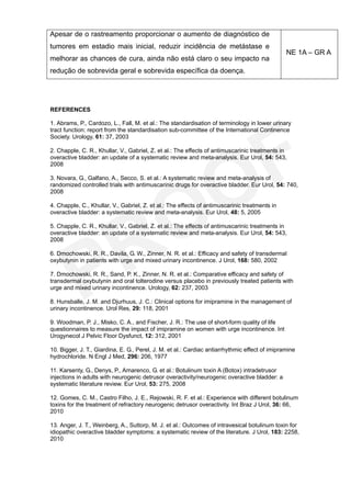 Apesar de o rastreamento proporcionar o aumento de diagnóstico de
tumores em estadio mais inicial, reduzir incidência de metástase e
                                                                                                NE 1A – GR A
melhorar as chances de cura, ainda não está claro o seu impacto na
redução de sobrevida geral e sobrevida específica da doença.




REFERENCES

1. Abrams, P., Cardozo, L., Fall, M. et al.: The standardisation of terminology in lower urinary
tract function: report from the standardisation sub-committee of the International Continence
Society. Urology, 61: 37, 2003

2. Chapple, C. R., Khullar, V., Gabriel, Z. et al.: The effects of antimuscarinic treatments in
overactive bladder: an update of a systematic review and meta-analysis. Eur Urol, 54: 543,
2008

3. Novara, G., Galfano, A., Secco, S. et al.: A systematic review and meta-analysis of
randomized controlled trials with antimuscarinic drugs for overactive bladder. Eur Urol, 54: 740,
2008

4. Chapple, C., Khullar, V., Gabriel, Z. et al.: The effects of antimuscarinic treatments in
overactive bladder: a systematic review and meta-analysis. Eur Urol, 48: 5, 2005

5. Chapple, C. R., Khullar, V., Gabriel, Z. et al.: The effects of antimuscarinic treatments in
overactive bladder: an update of a systematic review and meta-analysis. Eur Urol, 54: 543,
2008

6. Dmochowski, R. R., Davila, G. W., Zinner, N. R. et al.: Efficacy and safety of transdermal
oxybutynin in patients with urge and mixed urinary incontinence. J Urol, 168: 580, 2002

7. Dmochowski, R. R., Sand, P. K., Zinner, N. R. et al.: Comparative efficacy and safety of
transdermal oxybutynin and oral tolterodine versus placebo in previously treated patients with
urge and mixed urinary incontinence. Urology, 62: 237, 2003

8. Hunsballe, J. M. and Djurhuus, J. C.: Clinical options for imipramine in the management of
urinary incontinence. Urol Res, 29: 118, 2001

9. Woodman, P. J., Misko, C. A., and Fischer, J. R.: The use of short-form quality of life
questionnaires to measure the impact of imipramine on women with urge incontinence. Int
Urogynecol J Pelvic Floor Dysfunct, 12: 312, 2001

10. Bigger, J. T., Giardina, E. G., Perel, J. M. et al.: Cardiac antiarrhythmic effect of imipramine
hydrochloride. N Engl J Med, 296: 206, 1977

11. Karsenty, G., Denys, P., Amarenco, G. et al.: Botulinum toxin A (Botox) intradetrusor
injections in adults with neurogenic detrusor overactivity/neurogenic overactive bladder: a
systematic literature review. Eur Urol, 53: 275, 2008

12. Gomes, C. M., Castro Filho, J. E., Rejowski, R. F. et al.: Experience with different botulinum
toxins for the treatment of refractory neurogenic detrusor overactivity. Int Braz J Urol, 36: 66,
2010

13. Anger, J. T., Weinberg, A., Suttorp, M. J. et al.: Outcomes of intravesical botulinum toxin for
idiopathic overactive bladder symptoms: a systematic review of the literature. J Urol, 183: 2258,
2010
 