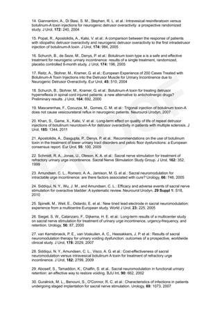 14. Giannantoni, A., Di Stasi, S. M., Stephen, R. L. et al.: Intravesical resiniferatoxin versus
botulinum-A toxin injections for neurogenic detrusor overactivity: a prospective randomized
study. J Urol, 172: 240, 2004

15. Popat, R., Apostolidis, A., Kalsi, V. et al.: A comparison between the response of patients
with idiopathic detrusor overactivity and neurogenic detrusor overactivity to the first intradetrusor
injection of botulinum-A toxin. J Urol, 174: 984, 2005

16. Schurch, B., de Seze, M., Denys, P. et al.: Botulinum toxin type a is a safe and effective
treatment for neurogenic urinary incontinence: results of a single treatment, randomized,
placebo controlled 6-month study. J Urol, 174: 196, 2005

17. Reitz, A., Stohrer, M., Kramer, G. et al.: European Experience of 200 Cases Treated with
Botulinum-A Toxin Injections into the Detrusor Muscle for Urinary Incontinence due to
Neurogenic Detrusor Overactivity. Eur Urol, 45: 510, 2004

18. Schurch, B., Stohrer, M., Kramer, G. et al.: Botulinum-A toxin for treating detrusor
hyperreflexia in spinal cord injured patients: a new alternative to anticholinergic drugs?
Preliminary results. J Urol, 164: 692, 2000

19. Mascarenhas, F., Cocuzza, M., Gomes, C. M. et al.: Trigonal injection of botulinum toxin-A
does not cause vesicoureteral reflux in neurogenic patients. Neurourol Urodyn, 2007

20. Khan, S., Game, X., Kalsi, V. et al.: Long-term effect on quality of life of repeat detrusor
injections of botulinum neurotoxin-A for detrusor overactivity in patients with multiple sclerosis. J
Urol, 185: 1344, 2011

21. Apostolidis, A., Dasgupta, P., Denys, P. et al.: Recommendations on the use of botulinum
toxin in the treatment of lower urinary tract disorders and pelvic floor dysfunctions: a European
consensus report. Eur Urol, 55: 100, 2009

22. Schmidt, R. A., Jonas, U., Oleson, K. A. et al.: Sacral nerve stimulation for treatment of
refractory urinary urge incontinence. Sacral Nerve Stimulation Study Group. J Urol, 162: 352,
1999

23. Amundsen, C. L., Romero, A. A., Jamison, M. G. et al.: Sacral neuromodulation for
intractable urge incontinence: are there factors associated with cure? Urology, 66: 746, 2005

24. Siddiqui, N. Y., Wu, J. M., and Amundsen, C. L.: Efficacy and adverse events of sacral nerve
stimulation for overactive bladder: A systematic review. Neurourol Urodyn, 29 Suppl 1: S18,
2010

25. Spinelli, M., Weil, E., Ostardo, E. et al.: New tined lead electrode in sacral neuromodulation:
experience from a multicentre European study. World J Urol, 23: 225, 2005

26. Siegel, S. W., Catanzaro, F., Dijkema, H. E. et al.: Long-term results of a multicenter study
on sacral nerve stimulation for treatment of urinary urge incontinence, urgency-frequency, and
retention. Urology, 56: 87, 2000

27. van Kerrebroeck, P. E., van Voskuilen, A. C., Heesakkers, J. P. et al.: Results of sacral
neuromodulation therapy for urinary voiding dysfunction: outcomes of a prospective, worldwide
clinical study. J Urol, 178: 2029, 2007

28. Siddiqui, N. Y., Amundsen, C. L., Visco, A. G. et al.: Cost-effectiveness of sacral
neuromodulation versus intravesical botulinum A toxin for treatment of refractory urge
incontinence. J Urol, 182: 2799, 2009

29. Aboseif, S., Tamaddon, K., Chalfin, S. et al.: Sacral neuromodulation in functional urinary
retention: an effective way to restore voiding. BJU Int, 90: 662, 2002

30. Guralnick, M. L., Benouni, S., O'Connor, R. C. et al.: Characteristics of infections in patients
undergoing staged implantation for sacral nerve stimulation. Urology, 69: 1073, 2007
 