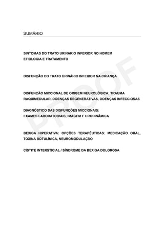 SUMÁRIO



SINTOMAS DO TRATO URINARIO INFERIOR NO HOMEM
ETIOLOGIA E TRATAMENTO




DISFUNÇÃO DO TRATO URINÁRIO INFERIOR NA CRIANÇA




DISFUNÇÃO MICCIONAL DE ORIGEM NEUROLÓGICA: TRAUMA
RAQUIMEDULAR, DOENÇAS DEGENERATIVAS, DOENÇAS INFECCIOSAS


DIAGNÓSTICO DAS DISFUNÇÕES MICCIONAIS:
EXAMES LABORATORIAIS, IMAGEM E URODINÂMICA




BEXIGA HIPERATIVA: OPÇÕES TERAPÊUTICAS: MEDICAÇÃO ORAL,
TOXINA BOTULÍNICA, NEUROMODULAÇÃO


CISTITE INTERSTICIAL / SÍNDROME DA BEXIGA DOLOROSA
 