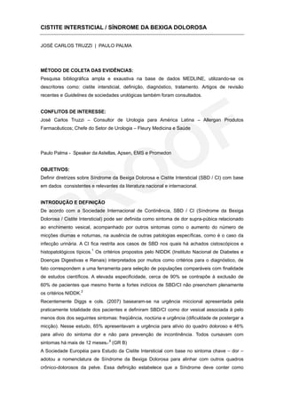 CISTITE INTERSTICIAL / SÍNDROME DA BEXIGA DOLOROSA


JOSÉ CARLOS TRUZZI | PAULO PALMA




MÉTODO DE COLETA DAS EVIDÊNCIAS:
Pesquisa bibliográfica ampla e exaustiva na base de dados MEDLINE, utilizando-se os
descritores como: cistite intersticial, definição, diagnóstico, tratamento. Artigos de revisão
recentes e Guidelines de sociedades urológicas também foram consultados.


CONFLITOS DE INTERESSE:
José Carlos Truzzi – Consultor de Urologia para América Latina – Allergan Produtos
Farmacêuticos; Chefe do Setor de Urologia – Fleury Medicina e Saúde




Paulo Palma - Speaker da Astellas, Apsen, EMS e Promedon


OBJETIVOS:
Definir diretrizes sobre Síndrome da Bexiga Dolorosa e Cistite Intersticial (SBD / CI) com base
em dados consistentes e relevantes da literatura nacional e internacional.


INTRODUÇÃO E DEFINIÇÃO
De acordo com a Sociedade Internacional de Continência, SBD / CI (Síndrome da Bexiga
Dolorosa / Cistite Intersticial) pode ser definida como sintoma de dor supra-púbica relacionado
ao enchimento vesical, acompanhado por outros sintomas como o aumento do número de
micções diurnas e noturnas, na ausência de outras patologias específicas, como é o caso da
infecção urinária. A CI fica restrita aos casos de SBD nos quais há achados cistoscópicos e
                         1
histopatológicos típicos. Os critérios propostos pelo NIDDK (Instituto Nacional de Diabetes e
Doenças Digestivas e Renais) interpretados por muitos como critérios para o diagnóstico, de
fato correspondem a uma ferramenta para seleção de populações comparáveis com finalidade
de estudos científicos. A elevada especificidade, cerca de 90% se contrapõe à exclusão de
60% de pacientes que mesmo frente a fortes indícios de SBD/CI não preenchem plenamente
os critérios NIDDK.2
Recentemente Diggs e cols. (2007) basearam-se na urgência miccional apresentada pela
praticamente totalidade dos pacientes e definiram SBD/CI como dor vesical associada à pelo
menos dois dos seguintes sintomas: freqüência, noctúria e urgência (dificuldade de postergar a
micção). Nesse estudo, 65% apresentavam a urgência para alívio do quadro doloroso e 46%
para alívio do sintoma dor e não para prevenção de incontinência. Todos cursavam com
sintomas há mais de 12 meses. 3 (GR B)
A Sociedade Européia para Estudo da Cistite Intersticial com base no sintoma chave – dor –
adotou a nomenclatura de Síndrome da Bexiga Dolorosa para alinhar com outros quadros
crônico-dolorosos da pelve. Essa definição estabelece que a Síndrome deve conter como
 