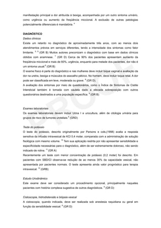 manifestação principal a dor atribuída à bexiga, acompanhada por um outro sintoma urinário,
como urgência ou aumento da freqüência miccional. A exclusão de outras patologias
potencialmente diferenciais é mandatória. 4


DIAGNÓSTICO
Dados clínicos
Existe um retardo no diagnóstico de aproximadamente três anos, com ao menos dois
atendimentos prévios em serviços diferentes, tendo a intensidade dos sintomas como fator
             5, 6
limitante.          (GR B) Muitos autores preconizam o diagnóstico com base em dados clínicos
                               7
obtidos com anamnese.              (GR D) Cerca de 90% dos pacientes apresentam aumento da
freqüência miccional e mais de 60%, urgência, enquanto para metade dos pacientes, dor não é
um sintoma usual.6 (GR B)
O exame físico é parte do diagnóstico e nas mulheres deve incluir toque vaginal e avaliação da
dor na uretra, bexiga e músculos do assoalho pélvico. No homem, deve incluir toque retal. A dor
pode ser classificada em leve, moderada ou grave. 8 (GR D).
A avaliação dos sintomas por meio de questionários, como o Índice de Sintomas de Cistite
Intersticial também é tomada com cautela dado a elevada sobreposição com outros
questionários destinados a uma população específica. 9 (GR B)




Exames laboratoriais
Os exames laboratoriais devem incluir Urina I e urocultura, além de citologia urinária para
grupos de risco de tumores uroteliais.8 (GRD)


Teste do potássio
O teste do potássio, descrito originalmente por Parsons e cols,(1998) avalia a resposta
sensitiva da infusão intravesical de KCl 0,4 molar, comparada com a administração de solução
                                     10
fisológica com mesmo volume.              Tem sua aplicação restrita por não apresentar sensibilidade e
especificidade necessárias para o diagnóstico, além de ser extremamente doloroso, não sendo
indicado de rotina. 11 (GR A)
Recentemente um teste com menor concentração de potássio (0,2 molar) foi descrito. Em
pacientes com SBD/CI observa-se redução de ao menos 30% da capacidade vesical, não
apresentada por pacientes normais. O teste apresenta ainda valor prognóstico para terapia
intravesical. 12 (GRB)


Estudo Urodinâmico
Este exame deve ser considerado um procedimento opcional, principalmente naqueles
pacientes com história complexa sugestiva de outros diagnósticos. 8 (GR D)


Cistoscopia, hidrodistensão e biópsia vesical
A cistoscopia, quando indicada, deve ser realizada sob anestesia raquidiana ou geral em
função da sensibilidade vesical. 8 (GR D)
 