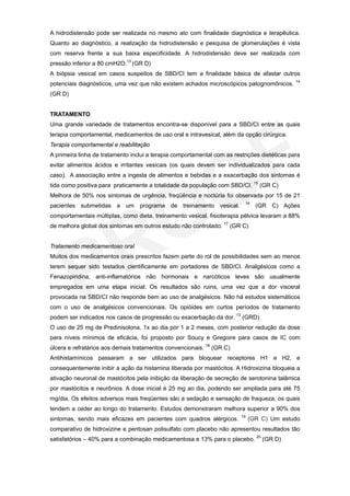 A hidrodistensão pode ser realizada no mesmo ato com finalidade diagnóstica e terapêutica.
Quanto ao diagnóstico, a realização da hidrodistensão e pesquisa de glomerulações é vista
com reserva frente a sua baixa especificidade. A hidrodistensão deve ser realizada com
pressão inferior a 80 cmH2O.13 (GR D)
A biópsia vesical em casos suspeitos de SBD/CI tem a finalidade básica de afastar outros
                                                                                              14
potenciais diagnósticos, uma vez que não existem achados microscópicos patognomônicos.
(GR D)


TRATAMENTO
Uma grande variedade de tratamentos encontra-se disponível para a SBD/CI entre as quais
terapia comportamental, medicamentos de uso oral e intravesical, além da opção cirúrgica.
Terapia comportamental e reabilitação
A primeira linha de tratamento inclui a terapia comportamental com as restrições dietéticas para
evitar alimentos ácidos e irritantes vesicais (os quais devem ser individualizados para cada
caso). A associação entre a ingesta de alimentos e bebidas e a exacerbação dos sintomas é
tida como positiva para praticamente a totalidade da população com SBD/CI. 15 (GR C)
Melhora de 50% nos sintomas de urgência, freqüência e noctúria foi observada por 15 de 21
                                                                           16
pacientes submetidas a um programa de treinamento vesical.                      (GR C) Ações
comportamentais múltiplas, como dieta, treinamento vesical, fisioterapia pélvica levaram a 88%
de melhora global dos sintomas em outros estudo não controlado. 17 (GR C)


Tratamento medicamentoso oral
Muitos dos medicamentos orais prescritos fazem parte do rol de possibilidades sem ao menos
terem sequer sido testados cientificamente em portadores de SBD/CI. Analgésicos como a
Fenazopiridina, anti-inflamatórios não hormonais e narcóticos leves são usualmente
empregados em uma etapa inicial. Os resultados são ruins, uma vez que a dor visceral
provocada na SBD/CI não responde bem ao uso de analgésicos. Não há estudos sistemáticos
com o uso de analgésicos convencionais. Os opióides em curtos períodos de tratamento
podem ser indicados nos casos de progressão ou exacerbação da dor. 13 (GRD)
O uso de 25 mg de Predinisolona, 1x ao dia por 1 a 2 meses, com posterior redução da dose
para níveis mínimos de eficácia, foi proposto por Soucy e Gregoire para casos de IC com
úlcera e refratários aos demais tratamentos convencionais. 18 (GR C)
Antihistamínicos passaram a ser utilizados para bloquear receptores H1 e H2, e
consequentemente inibir a ação da histamina liberada por mastócitos. A Hidroxizina bloqueia a
ativação neuronal de mastócitos pela inibição da liberação de secreção de serotonina talâmica
por mastócitos e neurônios. A dose inicial é 25 mg ao dia, podendo ser ampliada para até 75
mg/dia. Os efeitos adversos mais freqüentes são a sedação e sensação de fraqueza, os quais
tendem a ceder ao longo do tratamento. Estudos demonstraram melhora superior a 90% dos
                                                                         19
sintomas, sendo mais eficazes em pacientes com quadros alérgicos.             (GR C) Um estudo
comparativo de hidroxizine e pentosan polisulfato com placebo não apresentou resultados tão
satisfatórios – 40% para a combinação medicamentosa e 13% para o placebo. 20 (GR D)
 