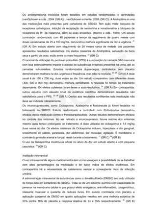 Os antidepressivos tricíclicos foram testados em estudos randomizados e controlados
(vanOphoven e cols., 2004 (GR A)) , vanOphoven e Hertle, 2005 (GR C)). A Amitriptilina é uma
das medicações mais prescritas para portadores de SBD/CI. Tem ação mista: bloqueio de
receptores colinérgicos, inibição da recaptação de serotonina e noradrenalina e bloqueio de
receptores de H1 de histamina, além da ação ansiolítica. (Hanno e cols., 1989). Um estudo
controlado, randomizado com 48 pacientes e tempo de seguimento de quatro meses com
                                                                                                  21
doses escalonadas de 25 a 100 mg/dia, demonstrou melhora significante da dor e urgência.
(GR A) Em estudo aberto com seguimento de 20 meses cerca de metade dos pacientes
apresentou resultados satisfatórios. Os efeitos colaterais da Amitriptilina, sensação de boca
seca e ganho de peso, estão entre os mais frequentes. 22 (GR C)
O racional da utilização do pentosan polisultato (PPS) é a reposição da camada GAG vesical e
com isso potencialmente impedir o acesso de substâncias irritativas presentes na urina, até as
camadas suburoteliais. Estudos randomizados duplo-cegos, controlados com placebo
demonstraram melhora na dor, urgência e freqüência, mas não na noctúria. 23, 24 (GR A) A dose
usual é de 150 a 200 mg, duas vezes ao dia. Um estudo comparativo com diferentes doses
(300, 600 e 900 mg) demonstrou melhora semelhante. A resposta foi tempo de tratamento
                                                                      25
dependente. Os efeitos colaterais foram leves e auto-resolutivos.          (GR A) Em contrapartida,
outros estudos com elevado nível de evidência científica demonstraram resultados não
                            20, 26
satisfatórios para o PPS.            (GR A) Devido aos resultados conflitantes esta medicação não
deve ser indicada rotineiramente.
Os imunosupressores, como Ciclosporina, Azatioprina e Metotrexate já foram testados no
tratamento da SBD/CI. Estudo randomizado e controlado com Ciclostporina demonstrou
eficácia desta medicação contra o Pentosanpolisulfato. Outros estudos demonstraram eficácia
no controle dos sintomas. Ao ser retirado o imunosupressor, houve retorno dos sintomas
mesmo após tempo prolongado de tratamento. A dose utilizada de ciclosporina é 1,5 mg/kg
duas vezes ao dia. Os efeitos colaterais da Ciclosporina incluem, hiperplasia e dor gengival,
crescimento de cabelo, parestesia, dor abdominal, dor muscular, agitação. É mandatório o
controle da pressão arterial e função renal durante o tratamento. 27 (GR C) 28 (GR B)
O uso da Gabapentina mostrou-se eficaz no alívio da dor em estudo aberto e com pequena
casuística. 29 (GR C)


Instilação intravesical
O uso intravesical de alguns medicamentos tem como vantagem a possibilidade de se trabalhar
com altas concentrações da medicação e ter baixo índice de efeitos sistêmicos. Em
contrapartida há a necessidade de cateterismo vesical e conseqüente risco de infecção
urinária.
A administração intravesical de substâncias como o dimetilsulfóxido (DMSO) tem sido utilizado
de longa data em portadores de SBD/CI. Trata-se de um solvente químico com capacidade de
penetrar na membrana celular e que possui efeito analgésico, anti-inflamatório, colagenolítico,
relaxante muscular e quelante de radicais livres. Em estudo controlado com placebo a
aplicação quinzenal de DMSO em quatro aplicações resultou em uma melhora subjetiva de
                                                                                         30
53% contra 18% do placebo e resposta objetiva de 93 e 35% respectivamente.                    (GR B)
 