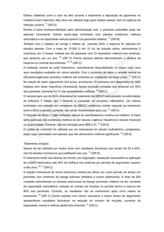 Efeitos colaterais como o odor de alho durante o tratamento e deposição de pigmentos no
cristalino foram descritos. Não deve ser utilizado logo após biópsia vesical, nem na vigência de
infecção urinária. 13 (GR D)
Devido à baixa biodisponibilidade após administração oral, o pentosan polisulfato pode ser
aplicado intravesical. Estudo duplo-cego controlado com placebo evidenciou melhora
sintomática e da capacidade vesical superior nos pacientes tratados. 31 (GR B)
Também com o objetivo de corrigir o defeito da camada GAG, a heparina foi utilizada em
estudos abertos. Com a dose de 10.000 U em 10 mL de solução salina, administrada 3
x/semana, por 3 meses, metade dos 48 pacientes com CI reportaram melhora dos sintomas,
                               32
que perdurou por um ano.            (GR C) Outros estudos abertos demonstraram a eficácia da
heparina no controle dos sintomas. 33, 34 (GR C)
A instilação vesical de ácido hialurônico, recentemente disponibilizada no nosso meio, teve
seus resultados avaliados em vários estudos. Com o propósito de repor a camada vesical de
                                                                                      35
Glicosaminoglicanas acarretou melhora dos sintomas em avaliações de longo prazo.           (GR C)
No estudo de maior seguimento (4,9 anos), envolvendo 70 mulheres com diagnóstico de SBD
tratadas com ácido hialurônico intravesical, houve remissão completa dos sintomas em 50%
das pacientes. Somente 8,3 % não apresentaram melhora. 36 (GR C)
O racional para uso de BCG intravesical no tratamento da SBD/CI está pautado na estimulação
de linfócitos T Helper tipo 1 levando a supressão do processo inflamatório. Um estudo
controlado com placebo em portadores de SBD/CI evidenciou similar resposta ao tratamento
entre o BCG e placebo, portanto, não sendo recomendado para uso. 37 (GR A)
O bloqueio de fibras C pela instilação vesical de resiniferatoxina mostrou-se inefetivo. A maior
série publicada não evidenciou melhora da dor vesical, urgência, freqüência e volume miccional
no grupo tratado. Portanto, não há indicação para SBD e CI. 38 (GR A)
O sulfato de condroitin foi utilizado por via intravesical em estudo multicêntrico, prospectivo,
duplo cego, controlado com placebo que não demonstrou melhora significante. 39 (GR A)


Tratamento cirúrgico
Apesar de ser utilizada por muitos anos com resultados favoráveis que variam de 22 a 64%,
não há estudos conclusivos que justifiquem seu uso. 13 (GR D)
O tratamento direto das úlceras de Hunner, por fulguração, ressecção transuretral ou aplicação
de LASER demonstrou até 40% de melhora nos sintomas por período de seguimento superior
a três anos. 40, 41 (GR C)
A injeção intravesical de toxina botulínica mostrou-se eficaz por curto período de tempo em
pacientes com síndrome da bexiga dolorosa refratária a outros tratamentos. A dose de 200
unidades administrada na camada submucosa da bexiga promoveu melhora na dor, aumento
da capacidade cistométrica, redução do número de micções no período diurno e noturno em
86% dos pacientes. Contudo, os resultados não se mantiveram após cinco meses do
              42
tratamento.        (GR C) Outros estudos com menor casuística e menor tempo de seguimento
apresentaram resultados favoráveis na redução do número de micções, aumento da
capacidade vesical e melhora global dos sintomas. 43 (GR C)
 
