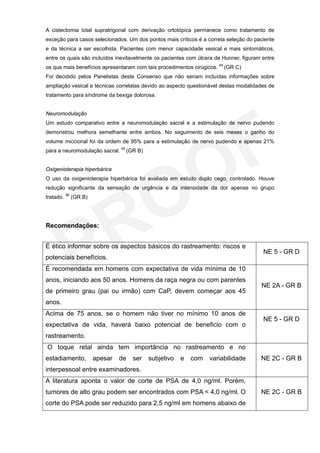 A cistectomia total supratrigonal com derivação ortotópica permanece como tratamento de
exceção para casos selecionados. Um dos pontos mais críticos é a correta seleção do paciente
e da técnica a ser escolhida. Pacientes com menor capacidade vesical e mais sintomáticos,
entre os quais são incluídos inevitavelmente os pacientes com úlcera de Hunner, figuram entre
os que mais benefícios apresentaram com tais procedimentos cirúgicos. 44 (GR C)
Foi decidido pelos Panelistas deste Consenso que não seriam incluídas informações sobre
ampliação vesical e técnicas correlatas devido ao aspecto questionável destas modalidades de
tratamento para síndrome da bexiga dolorosa.


Neuromodulação
Um estudo comparativo entre a neuromodulação sacral e a estimulação de nervo pudendo
demonstrou melhora semelhante entre ambos. No seguimento de seis meses o ganho do
volume miccional foi da ordem de 95% para a estimulação de nervo pudendo e apenas 21%
para a neuromodulação sacral. 45 (GR B)


Oxigenioterapia hiperbárica
O uso da oxigenioterapia hiperbárica foi avaliada em estudo duplo cego, controlado. Houve
redução significante da sensação de urgência e da intensidade da dor apenas no grupo
tratado. 46 (GR B)




Recomendações:


É ético informar sobre os aspectos básicos do rastreamento: riscos e
                                                                                        NE 5 - GR D
potenciais benefícios.
É recomendada em homens com expectativa de vida mínima de 10
anos, iniciando aos 50 anos. Homens da raça negra ou com parentes
                                                                                       NE 2A - GR B
de primeiro grau (pai ou irmão) com CaP, devem começar aos 45
anos.
Acima de 75 anos, se o homem não tiver no mínimo 10 anos de
                                                                                        NE 5 - GR D
expectativa de vida, haverá baixo potencial de beneficio com o
rastreamento.
O toque retal ainda tem importância no rastreamento e no
estadiamento,        apesar   de   ser    subjetivo   e   com     variabilidade        NE 2C - GR B
interpessoal entre examinadores.
A literatura aponta o valor de corte de PSA de 4,0 ng/ml. Porém,
tumores de alto grau podem ser encontrados com PSA < 4,0 ng/ml. O                      NE 2C - GR B
corte do PSA pode ser reduzido para 2,5 ng/ml em homens abaixo de
 