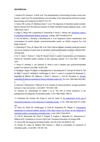 REFERÊNCIAS


1- Abrams PH, Cardozo L, Fall M, et al. The standardization of terminology of lower urinary tract
function: report from the standardisation sub-committee of the international continence society.
Neurourology and Urodynamics 2002;21:167–78.
2- Hanno PM, Landis JR, Matthews-Cook Y, et al. The diagnosis of interstitial cystitis revisited:
lessons learned from the National Institutes of Health Interstitial Cystitis database study. J Urol
1999;161(2): 553–7.
3- Diggs C, Meyer WA, Langenberg P, Greenberg P, Horne L, Warren JW. Assessing urgency
in interstitial cystitis/painful bladder syndrome. Urology. 2007 Feb;69(2):210-4.
4- Van De Merwe J, Nordling J, Bouchelouche P, et al. Diagnostic criteria, classification, and
nomenclature for painful bladder syndrome/interstitial cystitis: an ESSIC proposal. Eur Urol
2008; 53:60–67.
5- Greenberg P, Tracy JK, Meyer WA, et al. Short interval between symptom onset and medical
care as an indication of rapid onset of interstitial cystitis/painful bladder syndrome. BJU Int 2007;
100:599–602.
6- Ito T, Ueda T, Honma Y, Takei M. Recent trends in patient characteristics and therapeutic
choices for interstitial cystitis: analysis of 282 Japanese patients. Int J Urol 2007; 14:1068–
1070.
7- Hanno P, Nordling J, van Ophoven A. What is new in bladder pain syndrome/interstitial
cystitis? Cur Opinion Urol 2008, 18:353–358.
8- Nordling J, Anjum FH, Bade JJ, Bouchelouche K, Bouchelouche P, Cervigni M, Elneil S, Fall
M, Hald T, Hanus T, Hedlund H, Hohlbrugger G, Horn T, Larsen S, Leppilahti M, Mortensen S,
Nagendra M, Oliveira PD, Osborne J, Riedl C, Sairanen J, Tinzl M, Wyndaele JJ. Primary
evaluation of patients suspected of having interstitial cystitis (IC). Eur Urol. 2004 May;45(5):662-
9.
9- Clemens J, Markossian T, Meenan R, et al. Overlap of voiding symptoms, storage symptoms
and pain in men and women. J Urol 2007; 178:1354–1358.
10- Parsons CL, Greenberger M, Gabal L, et al. The role of urinary potassium in the
pathogenesis and diagnosis of interstitial cystitis. J Urol 1998;159(6): 1862–6.

11- Chambers GK, Fenster HN, Cripps S, Jens M, Taylor D. An assessment of the use of

intravesical potassium in the diagnosis of interstitial cystitis. J Urol. 1999 Sep;162(3 Pt 1):699-

701.
12- Daha LK, Riedl CR, Hohlbrugger G, Knoll M, Engelhardt PF, Pflüger H. Comparative
assessment of maximal bladder capacity, 0.9% NaCl versus 0.2 M Kcl, for the diagnosis of
interstitial cystitis: a prospective controlled study. J Urol. 2003;170(3):807-9.
13- Fall M, Baranowski AP, Elneil S, Engeler D, Hughes J, Messelink EJ, Oberpenning F,
Williams ACC. Guidelines on Chronic Pelvic Pain. European Association of Urology 2008.
14- Hanno PM. Re-imagining Interstitial Cystitis. Urol Clin N Am 35 (2008) 91–99
15- Shorter B, Lesser M, Moldwin RM, Kushner L. Effect of comestibles on symptoms of
interstitial cystitis. J Urol 2007; 178:145–152.
 