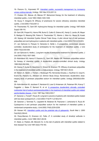 16- Parsons CL, Koprowski PF. Interstitial cystitis: successful management by increasing
urinary voiding intervals. Urology. 1991 Mar;37(3):207-12.
17- Chaiken DC, Blaivas JG, Blaivas ST. Behavioral therapy for the treatment of refractory
interstitial cystitis. J Urol 1993;149(6):1445-1448.
18- Soucy F, Gregoire M. Efficacy of prednisone for severe refractory ulcerative interstitial
cystitis. J Urol 2005;173(3):841-3.
19- Theoharides TC, Sant GR. Hydroxyzine therapy for interstitial cystitis. Urology 1997;49(5A
Suppl):108-110.
20- Sant GR, Propert KJ, Hanno PM, Burks D, Culkin D, Diokno AC, Hardy C, Landis JR, Mayer
R, Madigan R, Messing EM, Peters K, Theoharides TC, Warren J, Wein AJ, Steers W, Kusek
JW, Nyberg LM Interstitial Cystitis Clinical Trials Group. A pilot clinical trial of oral pentosan
polysulfate and oral hydroxyzine in patients with interstitial cystitis. J Urol 2003;170(3):810-815.
21- van Ophoven A, Pokupic S, Heinecke A, Hertle L. A prospective, randomized, placebo
controlled, double-blind study of amitriptyline for the treatment of interstitial cystitis. J Urol
2004;172(2):533-536.
22- van Ophoven A, Hertle L. Long-term results of amitriptyline treatment for interstitial cystitis. J
Urol 2005;174(5):1837-1840.
23- Mulholland SG, Hanno P, Parsons CL, Sant GR, Staskin DR. Pentosan polysulfate sodium
for therapy of interstitial cystitis. A double-blind placebo-controlled clinical study. Urology
1990;35(6):552-558.
24- Hwang P, Auclair B, Beechinor D, Diment M, Einarson TR. Efficacy of pentosan polysulfate
in the treatment of interstitial cystitis: a meta-analysis. Urology 1997;50(1):39-43.
25- Nickel JC, Barkin J, Forrest J, Mosbaugh PG, Hernandez-Graulau J, Kaufman D, Lloyd K,
Evans RJ, Parsons CL, Atkinson LE; Elmiron Study Group. Randomized, double-blind, dose-
ranging study of pentosan polysulfate sodium for interstitial cystitis. Urology 2005;65(4):654-
658.
26- Holm-Bentzen M, Jacobsen F, Nerstrøm B, Lose G, Kristensen JK, Pedersen RH, Krarup T,
Feggetter J, Bates P, Barnard R, et al. A prospective double-blind clinically controlled
multicenter trial of sodium pentosanpolysulfate in the treatment of interstitial cystitis and related
painful bladder disease. J Urol. 1987 Sep;138(3):503-7
27- Sairanen J, Forsell T, Ruutu M. Long-term outcome of patients with interstitial cystitis treated
with low dose cyclosporine A. J Urol 2004;171(6 Pt 1):2138-2141.
28- Sairanen J, Tammela TL, Leppilahti M, Multanen M, Paananen I, Lehtoranta K, Ruutu M.
Cyclosporine A and pentosan polysulfate sodium for the treatment of interstitial cystitis: a
randomized comparative study. J Urol 2005;174(6):2235-2238.
29- Hansen HC. Interstitial cystitis and the potential role of gabapentin. South Med J. 2000
Feb;93(2):238-42.
30- Perez-Marrero R, Emerson LE, Feltis JT. A controlled study of dimethyl sulfoxide in
interstitial cystitis. J Urol 1988;140(1):36-39.
31- Bade JJ, Peeters JM, Mensink HJ. Is the diet of patients with interstitial cystitis related to
their disease? Eur Urol 1997;32(2):179-183.
 