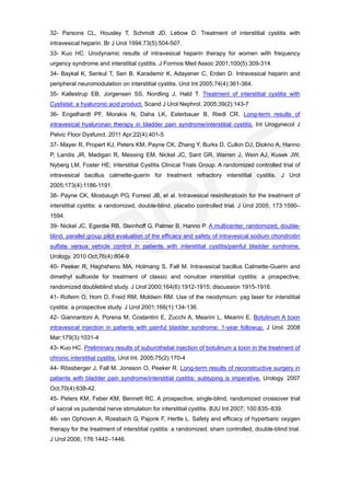 32- Parsons CL, Housley T, Schmidt JD, Lebow D. Treatment of interstitial cystitis with
intravesical heparin. Br J Urol 1994;73(5):504-507.
33- Kuo HC. Urodynamic results of intravesical heparin therapy for women with frequency
urgency syndrome and interstitial cystitis. J Formos Med Assoc 2001;100(5):309-314.
34- Baykal K, Senkul T, Sen B, Karademir K, Adayener C, Erden D. Intravesical heparin and
peripheral neuromodulation on interstitial cystitis. Urol Int 2005;74(4):361-364.
35- Kallestrup EB, Jorgensen SS, Nordling J, Hald T. Treatment of interstitial cystitis with
Cystistat: a hyaluronic acid product. Scand J Urol Nephrol. 2005;39(2):143-7
36- Engelhardt PF, Morakis N, Daha LK, Esterbauer B, Riedl CR. Long-term results of
intravesical hyaluronan therapy in bladder pain syndrome/interstitial cystitis. Int Urogynecol J
Pelvic Floor Dysfunct. 2011 Apr;22(4):401-5
37- Mayer R, Propert KJ, Peters KM, Payne CK, Zhang Y, Burks D, Culkin DJ, Diokno A, Hanno
P, Landis JR, Madigan R, Messing EM, Nickel JC, Sant GR, Warren J, Wein AJ, Kusek JW,
Nyberg LM, Foster HE; Interstitial Cystitis Clinical Trials Group. A randomized controlled trial of
intravesical bacillus calmette-guerin for treatment refractory interstitial cystitis. J Urol
2005;173(4):1186-1191.
38- Payne CK, Mosbaugh PG, Forrest JB, et al. Intravesical resiniferatoxin for the treatment of
interstitial cystitis: a randomized, double-blind, placebo controlled trial. J Urol 2005; 173:1590–
1594.
39- Nickel JC, Egerdie RB, Steinhoff G, Palmer B, Hanno P. A multicenter, randomized, double-
blind, parallel group pilot evaluation of the efficacy and safety of intravesical sodium chondroitin
sulfate versus vehicle control in patients with interstitial cystitis/painful bladder syndrome.
Urology. 2010 Oct;76(4):804-9
40- Peeker R, Haghsheno MA, Holmang S, Fall M. Intravesical bacillus Calmette-Guerin and
dimethyl sulfoxide for treatment of classic and nonulcer interstitial cystitis: a prospective,
randomized doubleblind study. J Urol 2000;164(6):1912-1915; discussion 1915-1916.
41- Rofeim O, Hom D, Freid RM, Moldwin RM. Use of the neodymium: yag laser for interstitial
cystitis: a prospective study. J Urol 2001;166(1):134-136.
42- Giannantoni A, Porena M, Costantini E, Zucchi A, Mearini L, Mearini E. Botulinum A toxin
intravesical injection in patients with painful bladder syndrome: 1-year followup. J Urol. 2008
Mar;179(3):1031-4
43- Kuo HC. Preliminary results of suburothelial injection of botulinum a toxin in the treatment of
chronic interstitial cystitis. Urol Int. 2005;75(2):170-4
44- Rössberger J, Fall M, Jonsson O, Peeker R. Long-term results of reconstructive surgery in
patients with bladder pain syndrome/interstitial cystitis: subtyping is imperative. Urology. 2007
Oct;70(4):638-42.
45- Peters KM, Feber KM, Bennett RC. A prospective, single-blind, randomized crossover trial
of sacral vs pudendal nerve stimulation for interstitial cystitis. BJU Int 2007; 100:835–839.
46- van Ophoven A, Rossbach G, Pajonk F, Hertle L. Safety and efficacy of hyperbaric oxygen
therapy for the treatment of interstitial cystitis: a randomized, sham controlled, double-blind trial.
J Urol 2006; 176:1442–1446.
 