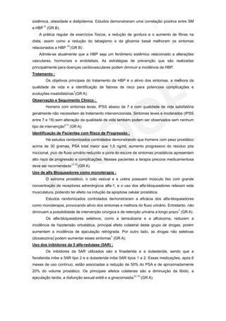 sistêmica, obesidade e dislipidemia. Estudos demonstraram uma correlação positiva entre SM
e HBP 9 (GR B).
    A prática regular de exercícios físicos, a redução de gordura e o aumento de fibras na
dieta, assim como a redução do tabagismo e da glicemia basal melhoram os sintomas
relacionados a HBP 10 (GR B) .
    Admite-se atualmente que a HBP seja um fenômeno sistêmico relacionado a alterações
vasculares, hormonais e endoteliais. As estratégias de prevenção que são realizadas
principalmente para doenças cardiovasculares podem diminuir a incidência de HBP.
Tratamento :
        Os objetivos principais do tratamento da HBP é o alívio dos sintomas, a melhora da
qualidade de vida e a identificação de fatores de risco para potenciais complicações e
evoluções insatisfatórias7(GR A).
Observação e Seguimento Clínico :
        Homens com sintomas leves, IPSS abaixo de 7 e com qualidade de vida satisfatória
geralmente não necessitam de tratamento intervencionista. Sintomas leves e moderados (IPSS
entre 7 e 19) sem alteração da qualidade de vida também podem ser observados sem nenhum
tipo de intervenção4,11 (GR A).
Identificação de Pacientes com Risco de Progressão :
        Há estudos randomizados controlados demonstrando que homens com peso prostático
acima de 30 gramas, PSA total maior que 1,5 ng/ml, aumento progressivo do resíduo pós
miccional, pico de fluxo urinário reduzido e piora do escore de sintomas prostáticos apresentam
alto risco de progressão e complicações. Nesses pacientes a terapia precoce medicamentosa
deve ser recomendada12,13 (GR A).
Uso de alfa Bloqueadores como monoterapia :
        O estroma prostático, o colo vesical e a uretra possuem músculo liso com grande
concentração de receptores adrenérgicos alfa-1, e o uso dos alfa-bloqueadores relaxam esta
musculatura, podendo ter efeito na indução da apoptose celular prostática.
        Estudos randomizados controlados demonstraram a eficácia dos alfa-bloqueadores
como monoterapia, provocando alívio dos sintomas e melhora do fluxo urinário. Entretanto, não
diminuem a possibilidade de intervenção cirúrgica e de retenção urinária a longo prazo7 (GR A).
        Os alfa-bloqueadores seletivos, como a tamsulosina e a alfusozina, reduzem a
incidência de hipotensão ortostática, principal efeito colateral deste grupo de drogas, porém
aumentam a incidência de ejaculação retrógrada. Por outro lado, as drogas não seletivas
(doxasozina) podem aumentar esses sintomas7 (GR A).
Uso dos inibidores da 5 alfa-redutase (5AR) :
        Os inibidores da 5AR utilizados são a finasterida e a dutasterida, sendo que a
fisnaterida inibe a 5AR tipo 2 e a dutasterida inibe 5AR tipos 1 e 2. Essas medicações, após 6
meses de uso contínuo, estão associadas a redução de 50% do PSA e de aproximadamente
20% do volume prostático. Os principais efeitos colaterais são a diminuição da libido, a
ejaculação tardia, a disfunção sexual erétil e a ginecomastia12,13 (GR A).
 