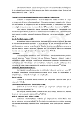 Estudos demonstraram que essas drogas reduzem o risco de retenção urinária aguda e
de cirurgia ao longo dos anos. Nos pacientes que fazem uso dessas drogas, deve se ficar
atento para o PSA basal 12,13 (GR A).


Terapia Combinada – Alfa-Bloqueadores + Inibidores da 5 alfa-redutase :
          O objetivo da terapia combinada é atuar no componente estático (inibidores da 5AR) e
no componente dinâmico (alfa-bloqueadores). Estudos demonstraram que a piora dos sintomas
é o principal sinal de progressão da HBP. A terapia combinada foi o tratamento mais efetivo
com relação à redução do risco de progressão da HBP e da melhora dos sintomas13 (GR A).
          Outro estudo comparando terapia combinada (dutasterida e tamsulosina) com
monoterapia (tamsulosina), evidenciou que a terapia combinada foi superior à monoterapia em
pacientes com próstatas grandes (maiores que 30 gramas) e sintomas moderados e graves12
(GR A).
Uso de Anti-Colinérgicos e HBP:
          A prevalência dos sintomas de bexiga hiperativa (BH) aumenta com a idade. Nos casos
de hiperatividade detrusora secundária a OIV, a utilização de anti-colinérgicos associados aos
alfa-bloqueadores pode ser uma alternativa. Estudos demonstraram não haver aumento da
taxa de retenção urinária, porém em pacientes com OIV graves e resíduo pós miccional
elevado, esta associação deve ser indicada com parcimônia. 14 (GR B).
Fitoterapia :
          O uso de agentes fitoterápicos como, por exemplo, o fruto do Saw Palmetto (Serenoa
repens), casca de Pygeum Africanum, raiz da Echinacea Purpurea e Hypoxis rooper, é
frequente em países europeus. Essas plantas teoricamente apresentam propriedades anti-
proliferativas, anti-inflamatórias e anti-androgênicas. Entretanto, estudos publicados até o
momento não evidenciaram qualquer tipo de benefício com este tratamento 15,16 (GR A).
Tratamento Minimamente Invasivo :
          A cirurgia de ressecção transuretral de próstata é o tratamento padrão ouro para HBP.
As terapias minimamente invasivas tem como objetivo reduzir o risco de complicações, o
tempo cirúrgico, o tempo de internação e as complicações.
Stents Uretrais
          Existem até o momento fracas evidências que comprovem a eficácia deste tipo de
tratamento17 (GR C).
Termoterapia trasnuretral por micro-ondas (TUMT):
          Existem até o momento fracas evidências que comprovem a eficácia deste tipo de
tratamento em comparação à RTU.
          A TUMT pode ser realizada em pacientes de alto risco cirúrgico, sendo que os mesmos
devem ser informados sobre o potencial risco18 (GR A).
Ablação Transuretral por Agulha (TUNA):
          Existem até o momento fracas evidências que comprovem uma melhor eficácia deste
tipo de tratamento em comparação à RTU. Entretanto, nos pacientes com próstatas pequenas,
com sintomas moderados que não queiram ser submetidos a RTU pode ser uma alternativa19
(GR A).
 