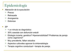 Epidemiología
 Alteración de la eyaculación
 Precoz
 Retrasada
 Anorgasmia
 Dolorosa
 EP
 < un minuto es diagnóstico
 30% coexiste con disfunción eréctil
 Etiología incierta: genético? Hipersensibilidad? Problemas de pareja
como vaginismo?
 Muy prevalente, faltan estudios
 Aspectos culturales agravan la sintomatología
 Terapia cognitivo conductual + terapia de pareja.
 