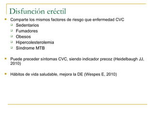 Disfunción eréctil
 Comparte los mismos factores de riesgo que enfermedad CVC
 Sedentarios
 Fumadores
 Obesos
 Hipercolesterolemia
 Síndrome MTB
 Puede preceder síntomas CVC, siendo indicador precoz (Heidelbaugh JJ,
2010)
 Hábitos de vida saludable, mejora la DE (Wespes E, 2010)
 