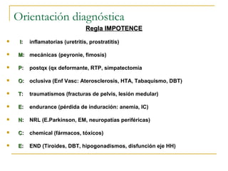 Orientación diagnóstica
Regla IMPOTENCERegla IMPOTENCE
 II: inflamatorias (uretritis, prostratitis)
 MM: mecánicas (peyronie, fimosis)
 PP: postqx (qx deformante, RTP, simpatectomía
 OO: oclusiva (Enf Vasc: Aterosclerosis, HTA, Tabaquismo, DBT)
 TT: traumatismos (fracturas de pelvis, lesión medular)
 EE: endurance (pérdida de induración: anemia, IC)
 NN: NRL (E.Parkinson, EM, neuropatías periféricas)
 CC: chemical (fármacos, tóxicos)
 EE: END (Tiroides, DBT, hipogonadismos, disfunción eje HH)
 