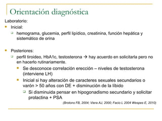 Orientación diagnóstica
Laboratorio:
 Inicial:
 hemograma, glucemia, perfil lipídico, creatinina, función hepática y
sistemático de orina
 Posteriores:
 perfil tiroideo, HbA1c, testosterona  hay acuerdo en solicitarla pero no
en hacerlo rutinariamente.
 Se desconoce correlación erección – niveles de testosterona
(interviene LH)
 Inicial si hay alteración de caracteres sexuales secundarios o
varón > 50 años con DE + disminución de la líbido
 Si disminuida pensar en hipogonadismo secundario y solicitar
prolactina + PSA
(Brotons FB, 2004; Viera AJ, 2000; Facio L 2004 Wespes E, 2010)
 