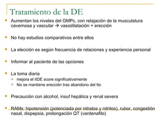Tratamiento de la DE
 Aumentan los niveles del GMPc, con relajación de la musculatura
cavernosa y vascular  vasodilatación + erección
 No hay estudios comparativos entre ellos
 La elección es según frecuencia de relaciones y experiencia personal
 Informar al paciente de las opciones
 La toma diaria
 mejora el IIDE score significativamente
 No se mantiene erección tras abandono del tto
 Precaución con alcohol, insuf hepática y renal severa
 RAMs: hipotensión (potenciada por nitratos y nitritos), rubor, congestión
nasal, dispepsia, prolongación QT (vardenafilo)
 
