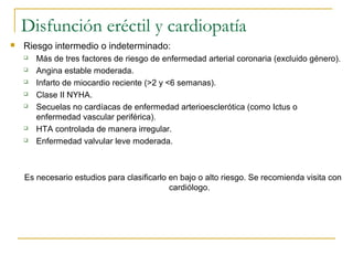 Disfunción eréctil y cardiopatía
 Riesgo intermedio o indeterminado:
 Más de tres factores de riesgo de enfermedad arterial coronaria (excluido género).
 Angina estable moderada.
 Infarto de miocardio reciente (>2 y <6 semanas).
 Clase II NYHA.
 Secuelas no cardíacas de enfermedad arterioesclerótica (como Ictus o
enfermedad vascular periférica).
 HTA controlada de manera irregular.
 Enfermedad valvular leve moderada.
Es necesario estudios para clasificarlo en bajo o alto riesgo. Se recomienda visita con
cardiólogo.
 