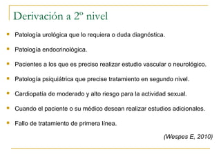 Derivación a 2º nivel
 Patología urológica que lo requiera o duda diagnóstica.
 Patología endocrinológica.
 Pacientes a los que es preciso realizar estudio vascular o neurológico.
 Patología psiquiátrica que precise tratamiento en segundo nivel.
 Cardiopatía de moderado y alto riesgo para la actividad sexual.
 Cuando el paciente o su médico desean realizar estudios adicionales.
 Fallo de tratamiento de primera línea.
(Wespes E, 2010)
 