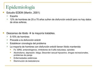 Epidemiología
 Estudio EDEM (Martín, 2001)
 España
 12% de hombres de 25 a 70 años sufren de disfunción eréctil pero no hay datos
de otras esferas.
 Descenso de libido  la mayoría tratables.
 5-15% de hombres
 Precede a la disfunción eréctil
 Establecer cronología del problema
 La mayoría de hombres con disfunción eréctil tienen líbido mantenida
 Fx: ISRS, antiandrógenos, inhibidores de 5-alfa reductasa, opioides
 Alcoholismo, depresión, fatiga, Desorden sexual hipoactivo, drogas recreacionales,
problemas de pareja
 Enfermedades sistémicas
 Disminución de testosterona
 