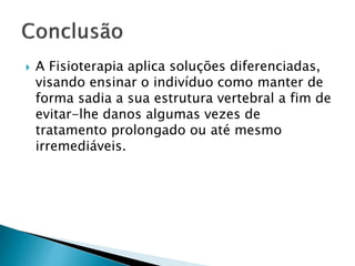  A Fisioterapia aplica soluções diferenciadas,
visando ensinar o indivíduo como manter de
forma sadia a sua estrutura vertebral a fim de
evitar-lhe danos algumas vezes de
tratamento prolongado ou até mesmo
irremediáveis.
 