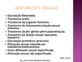  Ejaculação Retardada.
 Transtorno erétil.
 Transtorno do orgasmo feminino.
 Transtorno do interesse/excitação sexual
feminino.
 Transtorno da dor gênito-pélvica/penetração.
 Transtorno do desejo sexual masculino
hipoativo.
 Ejaculação prematura (precoce).
 Disfunção sexual induzida por
substância/medicamento.
 Outra disfunção sexual especificada.
 Disfunção sexual não especificada.
Ms. Ana Larissa Marques Perissini
(APA, 2014)
 