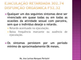  Qualquer um dos seguintes sintomas deve ser
vivenciado em quase todas ou em todas as
ocasiões da atividade sexual com parceira,
sem que o indivíduo deseje o retardo.
 Retardo acentuado na ejaculação.
 Baixa frequência marcante ou ausência de
ejaculação.
 Os sintomas persistem por um período
mínimo de aproximadamente 06 meses.
Ms. Ana Larissa Marques Perissini
 