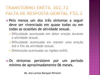  Pelo menos um dos três sintomas a seguir
deve ser vivenciado em quase todas ou em
todas as ocasiões de atividade sexual.
 Dificuldade acentuada em obter ereção durante
a atividade sexual.
 Dificuldade acentuada em manter uma ereção
até o fim da atividade sexual.
 Diminuição acentuada na rigidez erétil.
 Os sintomas persistem por um período
mínimo de aproximadamente 06 meses.
Ms. Ana Larissa Marques Perissini
 