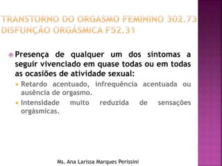  Presença de qualquer um dos sintomas a
seguir vivenciado em quase todas ou em todas
as ocasiões de atividade sexual:
 Retardo acentuado, infrequência acentuada ou
ausência de orgasmo.
 Intensidade muito reduzida de sensações
orgásmicas.
Ms. Ana Larissa Marques Perissini
 