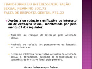  Ausência ou redução significativa do interesse
ou de excitação sexual, manifestada por pelo
menos 03 dos seguintes:
 Ausência ou redução do interesse pela atividade
sexual.
 Ausência ou redução dos pensamentos ou fantasias
sexuais/eróticas.
 Nenhuma iniciativa ou iniciativa reduzida de atividade
sexual e, geralmente, ausência de receptividade às
tentativas de iniciativa feitas pelo parceiro.
Ms. Ana Larissa Marques Perissini
 