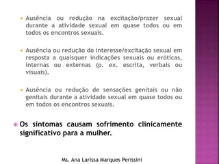  Ausência ou redução na excitação/prazer sexual
durante a atividade sexual em quase todos ou em
todos os encontros sexuais.
 Ausência ou redução do interesse/excitação sexual em
resposta a quaisquer indicações sexuais ou eróticas,
internas ou externas (p. ex. escrita, verbais ou
visuais).
 Ausência ou redução de sensações genitais ou não
genitais durante a atividade sexual em quase todos ou
em todos os encontros sexuais.
 Os sintomas causam sofrimento clinicamente
significativo para a mulher.
Ms. Ana Larissa Marques Perissini
 