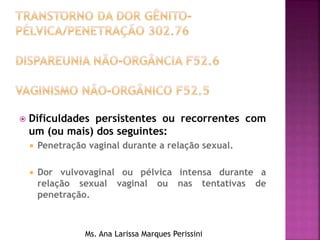  Dificuldades persistentes ou recorrentes com
um (ou mais) dos seguintes:
 Penetração vaginal durante a relação sexual.
 Dor vulvovaginal ou pélvica intensa durante a
relação sexual vaginal ou nas tentativas de
penetração.
Ms. Ana Larissa Marques Perissini
 