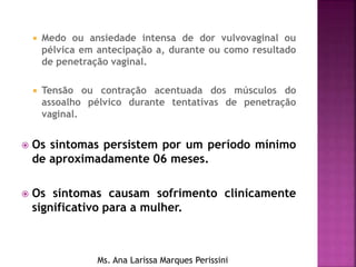  Medo ou ansiedade intensa de dor vulvovaginal ou
pélvica em antecipação a, durante ou como resultado
de penetração vaginal.
 Tensão ou contração acentuada dos músculos do
assoalho pélvico durante tentativas de penetração
vaginal.
 Os sintomas persistem por um período mínimo
de aproximadamente 06 meses.
 Os sintomas causam sofrimento clinicamente
significativo para a mulher.
Ms. Ana Larissa Marques Perissini
 