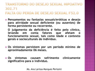  Pensamentos ou fantasias sexuais/eróticas e desejo
para atividade sexual deficiente (ou ausentes) de
forma persistente ou recorrente.
O julgamento da deficiência é feito pelo clínico,
levando em conta fatores que afetam o
funcionamento sexual, tais como idade e contexto
gerais e socioculturais do indivíduo.
 Os sintomas persistem por um período mínimo de
aproximadamente 06 meses.
 Os sintomas causam sofrimento clinicamente
significativo para o indivíduo.
Ms. Ana Larissa Marques Perissini
 