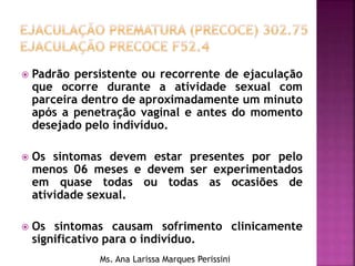  Padrão persistente ou recorrente de ejaculação
que ocorre durante a atividade sexual com
parceira dentro de aproximadamente um minuto
após a penetração vaginal e antes do momento
desejado pelo indivíduo.
 Os sintomas devem estar presentes por pelo
menos 06 meses e devem ser experimentados
em quase todas ou todas as ocasiões de
atividade sexual.
 Os sintomas causam sofrimento clinicamente
significativo para o indivíduo.
Ms. Ana Larissa Marques Perissini
 