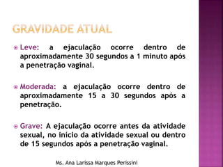 Leve: a ejaculação ocorre dentro de
aproximadamente 30 segundos a 1 minuto após
a penetração vaginal.
 Moderada: a ejaculação ocorre dentro de
aproximadamente 15 a 30 segundos após a
penetração.
 Grave: A ejaculação ocorre antes da atividade
sexual, no início da atividade sexual ou dentro
de 15 segundos após a penetração vaginal.
Ms. Ana Larissa Marques Perissini
 