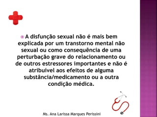  A disfunção sexual não é mais bem
explicada por um transtorno mental não
sexual ou como consequência de uma
perturbação grave do relacionamento ou
de outros estressores importantes e não é
atribuível aos efeitos de alguma
substância/medicamento ou a outra
condição médica.
Ms. Ana Larissa Marques Perissini
 