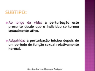  Ao longo da vida: a perturbação este
presente desde que o indivíduo se tornou
sexualmente ativo.
 Adquirida: a perturbação iniciou depois de
um período de função sexual relativamente
normal.
Ms. Ana Larissa Marques Perissini
 
