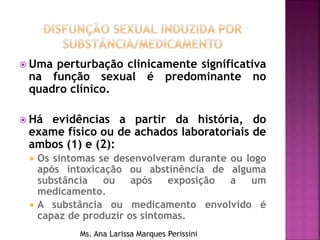  Uma perturbação clinicamente significativa
na função sexual é predominante no
quadro clínico.
 Há evidências a partir da história, do
exame físico ou de achados laboratoriais de
ambos (1) e (2):
 Os sintomas se desenvolveram durante ou logo
após intoxicação ou abstinência de alguma
substância ou após exposição a um
medicamento.
 A substância ou medicamento envolvido é
capaz de produzir os sintomas.
Ms. Ana Larissa Marques Perissini
 