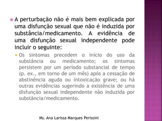  A perturbação não é mais bem explicada por
uma disfunção sexual que não é induzida por
substância/medicamento. A evidência de
uma disfunção sexual independente pode
incluir o seguinte:
 Os sintomas precedem o início do uso da
substância ou medicamento; os sintomas
persistem por um período substancial de tempo
(p. ex., em torno de um mês) após a cessação de
abstinência aguda ou intoxicação grave; ou há
outras evidências sugerindo a existência de uma
disfunção sexual independente não induzida por
substãncia/medicamento.
Ms. Ana Larissa Marques Perissini
 
